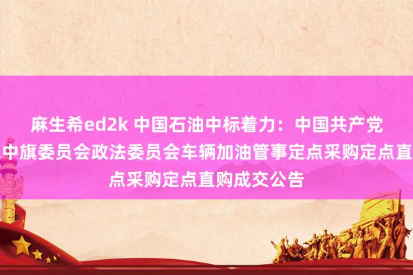 麻生希ed2k 中国石油中标着力：中国共产党科尔沁右翼中旗委员会政法委员会车辆加油管事定点采购定点直购成交公告