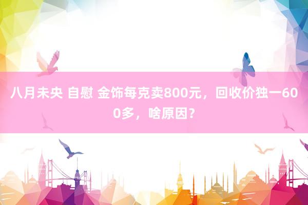 八月未央 自慰 金饰每克卖800元，回收价独一600多，啥原因？