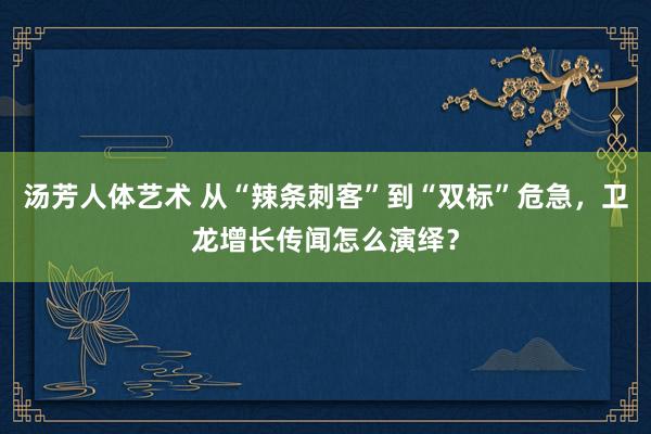 汤芳人体艺术 从“辣条刺客”到“双标”危急，卫龙增长传闻怎么演绎？