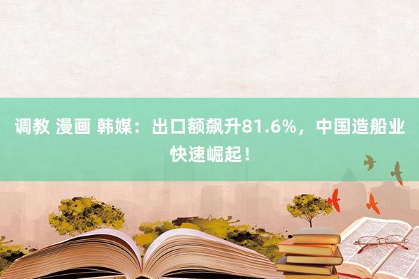 调教 漫画 韩媒：出口额飙升81.6%，中国造船业快速崛起！