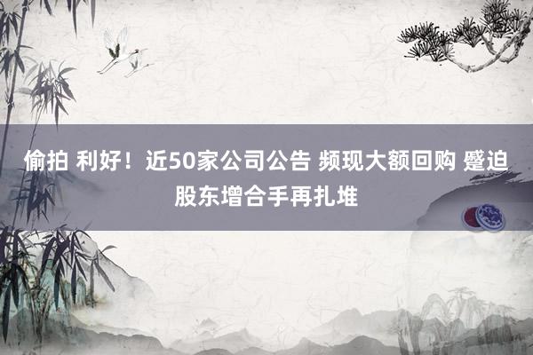 偷拍 利好！近50家公司公告 频现大额回购 蹙迫股东增合手再扎堆