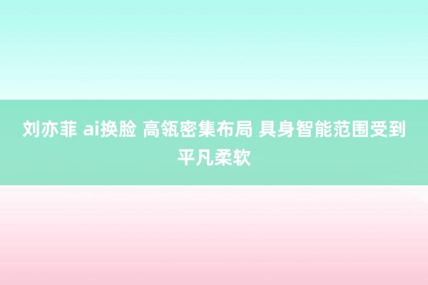 刘亦菲 ai换脸 高瓴密集布局 具身智能范围受到平凡柔软