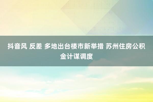 抖音风 反差 多地出台楼市新举措 苏州住房公积金计谋调度