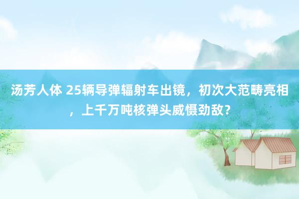 汤芳人体 25辆导弹辐射车出镜，初次大范畴亮相，上千万吨核弹头威慑劲敌？