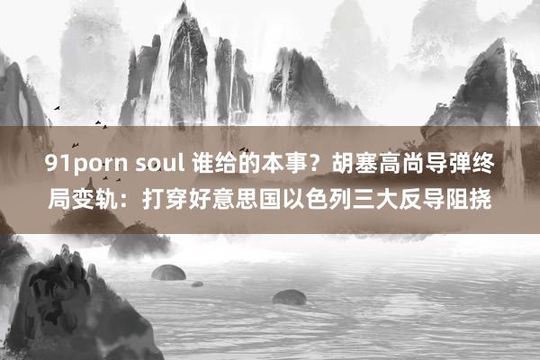 91porn soul 谁给的本事？胡塞高尚导弹终局变轨：打穿好意思国以色列三大反导阻挠