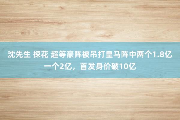 沈先生 探花 超等豪阵被吊打皇马阵中两个1.8亿一个2亿，首发身价破10亿