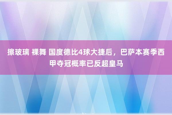 擦玻璃 裸舞 国度德比4球大捷后，巴萨本赛季西甲夺冠概率已反超皇马