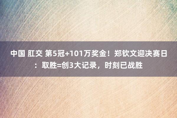 中国 肛交 第5冠+101万奖金！郑钦文迎决赛日：取胜=创3大记录，时刻已战胜