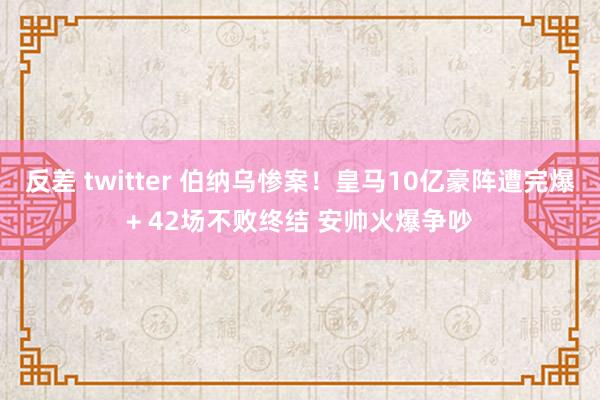 反差 twitter 伯纳乌惨案！皇马10亿豪阵遭完爆+ 42场不败终结 安帅火爆争吵