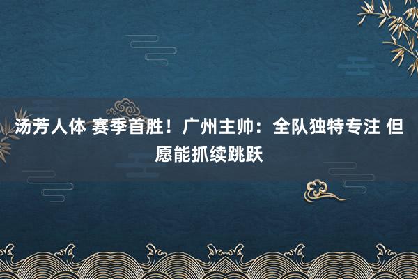 汤芳人体 赛季首胜！广州主帅：全队独特专注 但愿能抓续跳跃