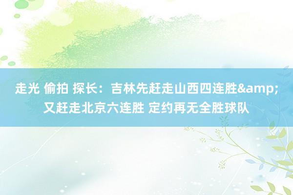 走光 偷拍 探长：吉林先赶走山西四连胜&又赶走北京六连胜 定约再无全胜球队