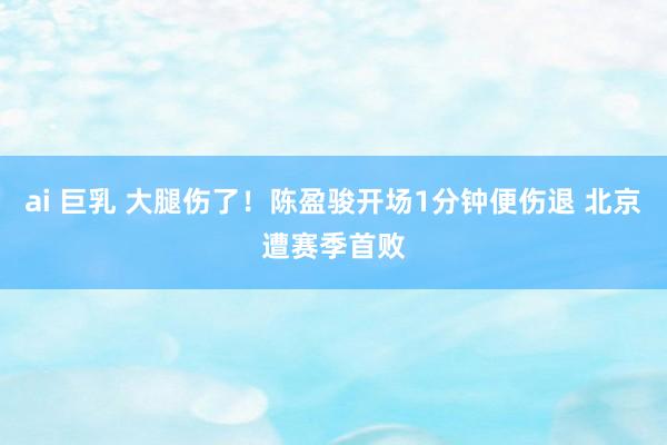 ai 巨乳 大腿伤了！陈盈骏开场1分钟便伤退 北京遭赛季首败