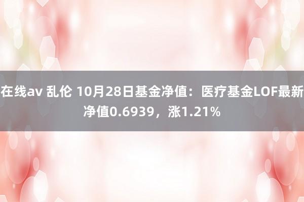 在线av 乱伦 10月28日基金净值：医疗基金LOF最新净值0.6939，涨1.21%