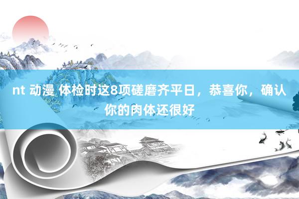 nt 动漫 体检时这8项磋磨齐平日，恭喜你，确认你的肉体还很好