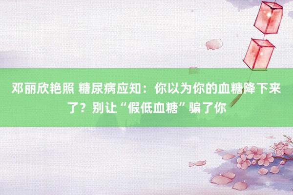 邓丽欣艳照 糖尿病应知：你以为你的血糖降下来了？别让“假低血糖”骗了你