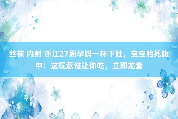 丝袜 内射 浙江27周孕妈一杯下肚，宝宝胎死腹中！这玩意谁让你吃，立即龙套