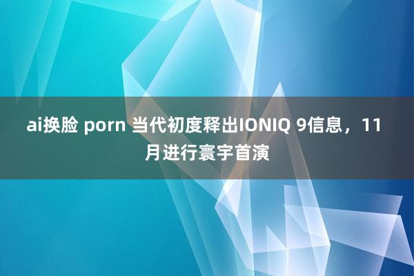 ai换脸 porn 当代初度释出IONIQ 9信息，11 月进行寰宇首演