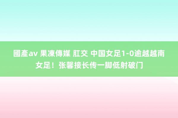 國產av 果凍傳媒 肛交 中国女足1-0逾越越南女足！张馨接长传一脚低射破门