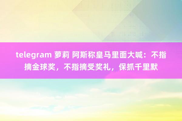 telegram 萝莉 阿斯称皇马里面大喊：不指摘金球奖，不指摘受奖礼，保抓千里默