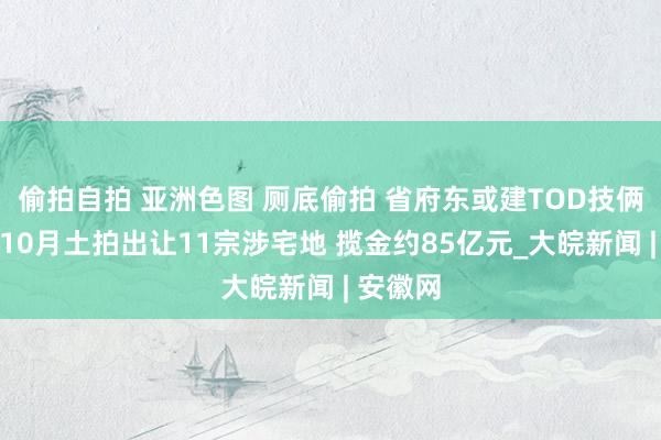 偷拍自拍 亚洲色图 厕底偷拍 省府东或建TOD技俩！合肥10月土拍出让11宗涉宅地 揽金约85亿元_大皖新闻 | 安徽网