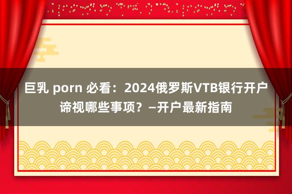 巨乳 porn 必看：2024俄罗斯VTB银行开户谛视哪些事项？—开户最新指南