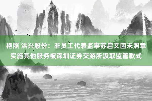 艳照 洪兴股份：非员工代表监事苏启文因未照章实施其他服务被深圳证券交游所汲取监管款式