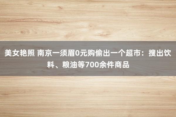 美女艳照 南京一须眉0元购偷出一个超市：搜出饮料、粮油等700余件商品