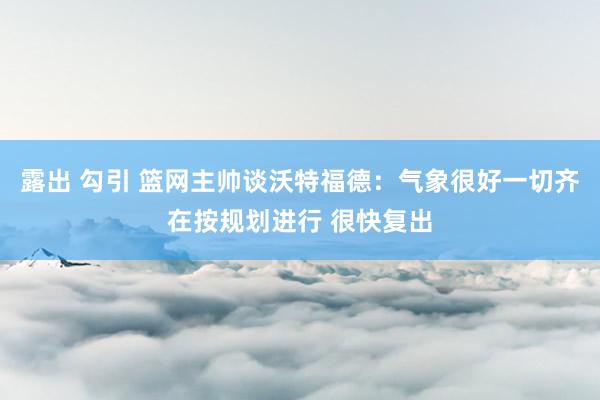 露出 勾引 篮网主帅谈沃特福德：气象很好一切齐在按规划进行 很快复出