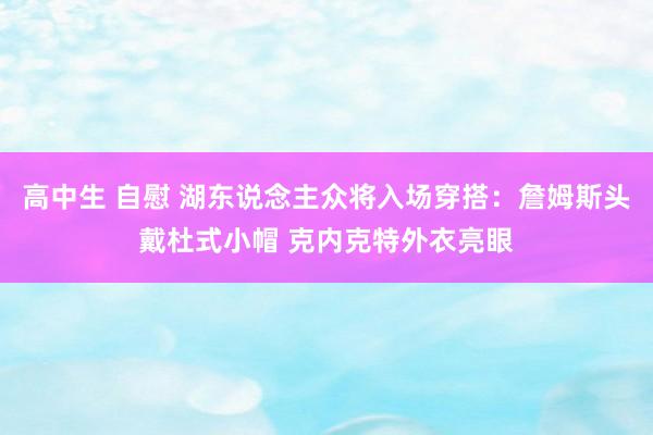 高中生 自慰 湖东说念主众将入场穿搭：詹姆斯头戴杜式小帽 克内克特外衣亮眼