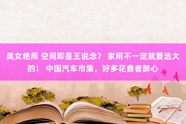 美女艳照 空间即是王说念？ 家用不一定就要选大的！ 中国汽车市集，好多花费者醉心