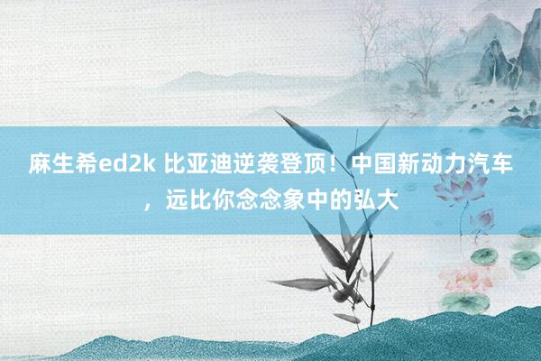 麻生希ed2k 比亚迪逆袭登顶！中国新动力汽车，远比你念念象中的弘大