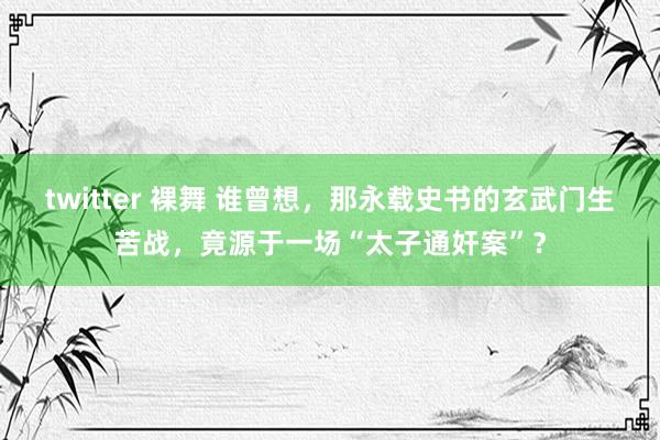 twitter 裸舞 谁曾想，那永载史书的玄武门生苦战，竟源于一场“太子通奸案”？