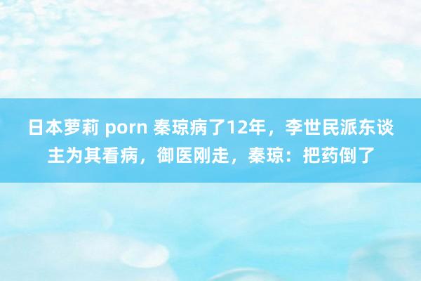 日本萝莉 porn 秦琼病了12年，李世民派东谈主为其看病，御医刚走，秦琼：把药倒了