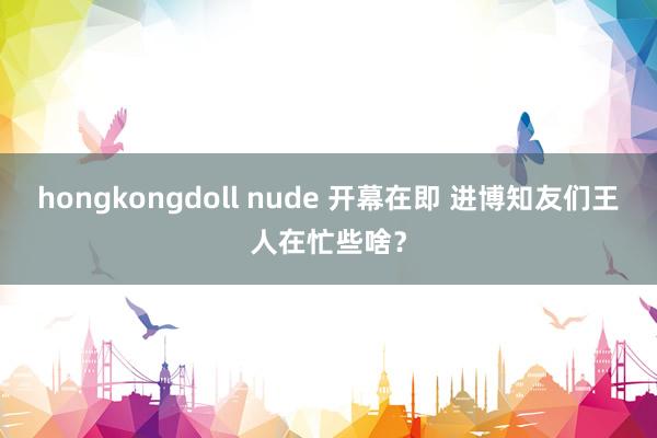 hongkongdoll nude 开幕在即 进博知友们王人在忙些啥？