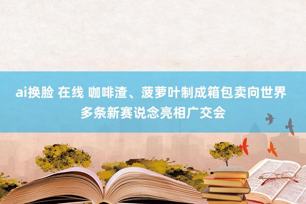 ai换脸 在线 咖啡渣、菠萝叶制成箱包卖向世界 多条新赛说念亮相广交会