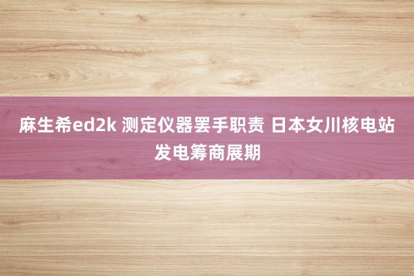 麻生希ed2k 测定仪器罢手职责 日本女川核电站发电筹商展期