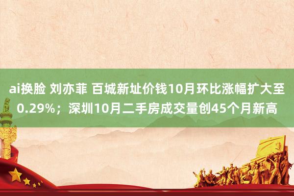 ai换脸 刘亦菲 百城新址价钱10月环比涨幅扩大至0.29%；深圳10月二手房成交量创45个月新高