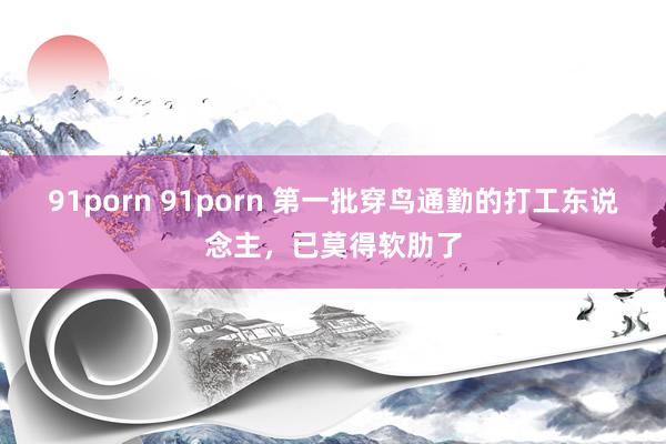 91porn 91porn 第一批穿鸟通勤的打工东说念主，已莫得软肋了