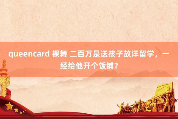 queencard 裸舞 二百万是送孩子放洋留学，一经给他开个饭铺？