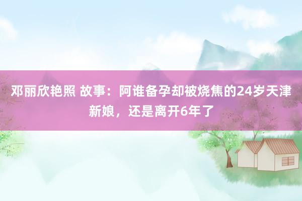 邓丽欣艳照 故事：阿谁备孕却被烧焦的24岁天津新娘，还是离开6年了