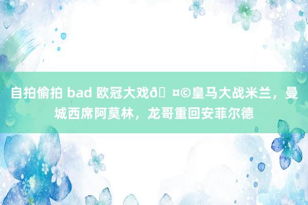 自拍偷拍 bad 欧冠大戏🤩皇马大战米兰，曼城西席阿莫林，龙哥重回安菲尔德