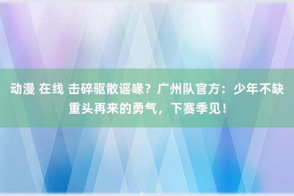 动漫 在线 击碎驱散谣喙？广州队官方：少年不缺重头再来的勇气，下赛季见！