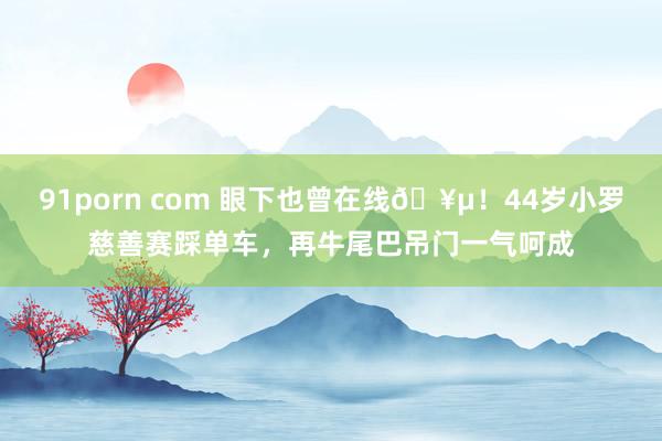 91porn com 眼下也曾在线🥵！44岁小罗慈善赛踩单车，再牛尾巴吊门一气呵成