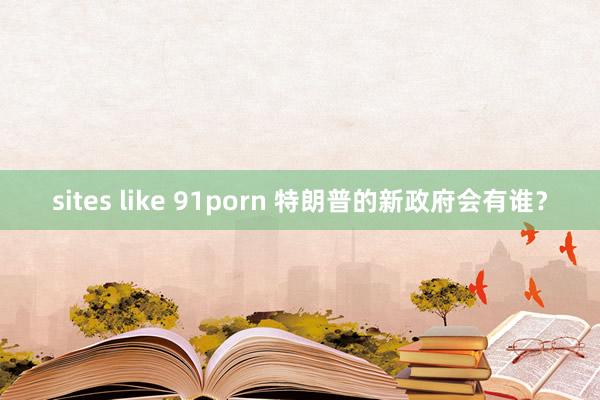 sites like 91porn 特朗普的新政府会有谁？