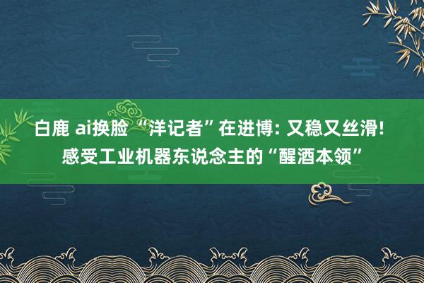 白鹿 ai换脸 “洋记者”在进博: 又稳又丝滑! 感受工业机器东说念主的“醒酒本领”