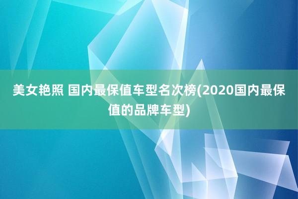 美女艳照 国内最保值车型名次榜(2020国内最保值的品牌车型)