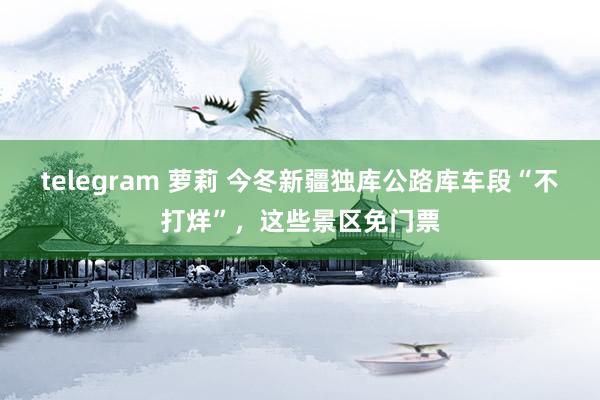 telegram 萝莉 今冬新疆独库公路库车段“不打烊”，这些景区免门票