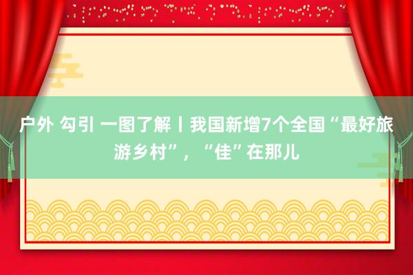 户外 勾引 一图了解丨我国新增7个全国“最好旅游乡村”，“佳”在那儿