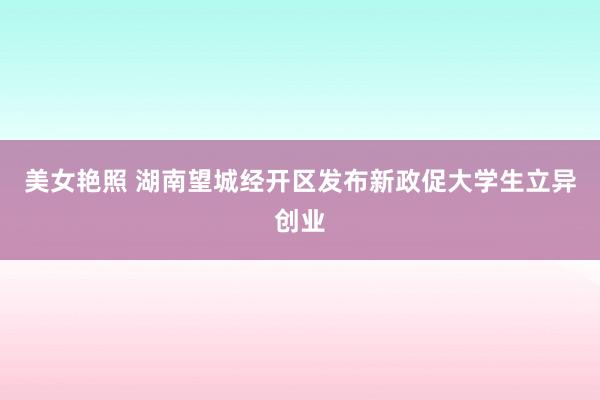 美女艳照 湖南望城经开区发布新政促大学生立异创业