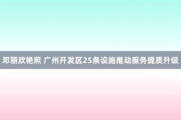 邓丽欣艳照 广州开发区25条设施推动服务提质升级